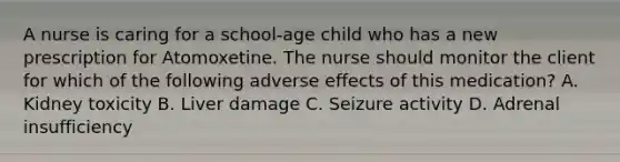 A nurse is caring for a school‑age child who has a new prescription for Atomoxetine. The nurse should monitor the client for which of the following adverse effects of this medication? A. Kidney toxicity B. Liver damage C. Seizure activity D. Adrenal insufficiency