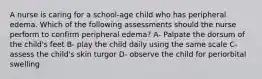 A nurse is caring for a school-age child who has peripheral edema. Which of the following assessments should the nurse perform to confirm peripheral edema? A- Palpate the dorsum of the child's feet B- play the child daily using the same scale C- assess the child's skin turgor D- observe the child for periorbital swelling