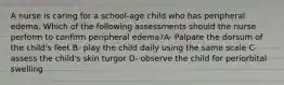 A nurse is caring for a school-age child who has peripheral edema. Which of the following assessments should the nurse perform to confirm peripheral edema?A- Palpate the dorsum of the child's feet B- play the child daily using the same scale C- assess the child's skin turgor D- observe the child for periorbital swelling