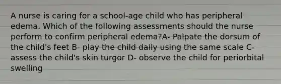 A nurse is caring for a school-age child who has peripheral edema. Which of the following assessments should the nurse perform to confirm peripheral edema?A- Palpate the dorsum of the child's feet B- play the child daily using the same scale C- assess the child's skin turgor D- observe the child for periorbital swelling