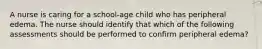 A nurse is caring for a school-age child who has peripheral edema. The nurse should identify that which of the following assessments should be performed to confirm peripheral edema?