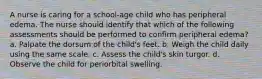 A nurse is caring for a school-age child who has peripheral edema. The nurse should identify that which of the following assessments should be performed to confirm peripheral edema? a. Palpate the dorsum of the child's feet. b. Weigh the child daily using the same scale. c. Assess the child's skin turgor. d. Observe the child for periorbital swelling.