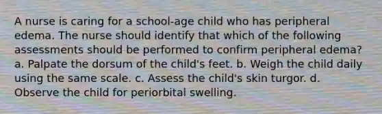 A nurse is caring for a school-age child who has peripheral edema. The nurse should identify that which of the following assessments should be performed to confirm peripheral edema? a. Palpate the dorsum of the child's feet. b. Weigh the child daily using the same scale. c. Assess the child's skin turgor. d. Observe the child for periorbital swelling.