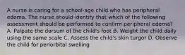 A nurse is caring for a school-age child who has peripheral edema. The nurse should identify that which of the following assessment should be performed to confirm peripheral edema? A. Palpate the dorsum of the child's foot B. Weight the child daily using the same scale C. Assess the child's skin turgor D. Observe the child for periorbital swelling