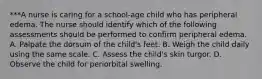 ***A nurse is caring for a school-age child who has peripheral edema. The nurse should identify which of the following assessments should be performed to confirm peripheral edema. A. Palpate the dorsum of the child's feet. B. Weigh the child daily using the same scale. C. Assess the child's skin turgor. D. Observe the child for periorbital swelling.