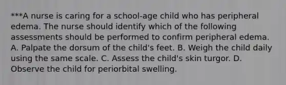 ***A nurse is caring for a school-age child who has peripheral edema. The nurse should identify which of the following assessments should be performed to confirm peripheral edema. A. Palpate the dorsum of the child's feet. B. Weigh the child daily using the same scale. C. Assess the child's skin turgor. D. Observe the child for periorbital swelling.