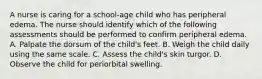 A nurse is caring for a school-age child who has peripheral edema. The nurse should identify which of the following assessments should be performed to confirm peripheral edema. A. Palpate the dorsum of the child's feet. B. Weigh the child daily using the same scale. C. Assess the child's skin turgor. D. Observe the child for periorbital swelling.