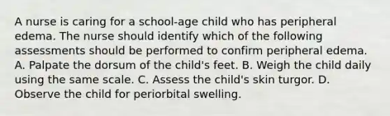 A nurse is caring for a school-age child who has peripheral edema. The nurse should identify which of the following assessments should be performed to confirm peripheral edema. A. Palpate the dorsum of the child's feet. B. Weigh the child daily using the same scale. C. Assess the child's skin turgor. D. Observe the child for periorbital swelling.