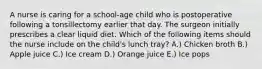 A nurse is caring for a school-age child who is postoperative following a tonsillectomy earlier that day. The surgeon initially prescribes a clear liquid diet. Which of the following items should the nurse include on the child's lunch tray? A.) Chicken broth B.) Apple juice C.) Ice cream D.) Orange juice E.) Ice pops