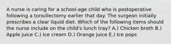 A nurse is caring for a school-age child who is postoperative following a tonsillectomy earlier that day. The surgeon initially prescribes a clear liquid diet. Which of the following items should the nurse include on the child's lunch tray? A.) Chicken broth B.) Apple juice C.) Ice cream D.) Orange juice E.) Ice pops