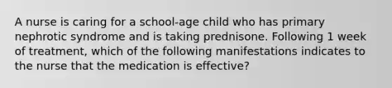 A nurse is caring for a school-age child who has primary nephrotic syndrome and is taking prednisone. Following 1 week of treatment, which of the following manifestations indicates to the nurse that the medication is effective?