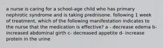 a nurse is caring for a school-age child who has primary nephrotic syndrome and is taking prednisone. following 1 week of treatment, which of the following manifestation indicates to the nurse that the medication is effective? a - decrease edema b- increased abdominal girth c- decreased appetite d- increase protein in the urine