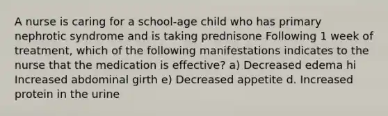 A nurse is caring for a school-age child who has primary nephrotic syndrome and is taking prednisone Following 1 week of treatment, which of the following manifestations indicates to the nurse that the medication is effective? a) Decreased edema hi Increased abdominal girth e) Decreased appetite d. Increased protein in the urine