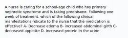 A nurse is caring for a school-age child who has primary nephrotic syndrome and is taking prednisone. Following one week of treatment, which of the following clinical manifestationsindicate to the nurse that the medication is effective? A- Decrease edema B- increased abdominal girth C- decreased appetite D- increased protein in the urine