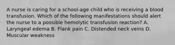 A nurse is caring for a school-age child who is receiving a blood transfusion. Which of the following manifestations should alert the nurse to a possible hemolytic transfusion reaction? A. Laryngeal edema B. Flank pain C. Distended neck veins D. Muscular weakness