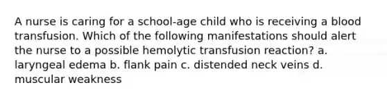 A nurse is caring for a school-age child who is receiving a blood transfusion. Which of the following manifestations should alert the nurse to a possible hemolytic transfusion reaction? a. laryngeal edema b. flank pain c. distended neck veins d. muscular weakness