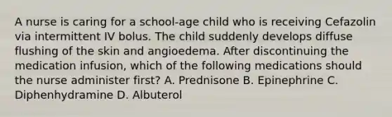 A nurse is caring for a school-age child who is receiving Cefazolin via intermittent IV bolus. The child suddenly develops diffuse flushing of the skin and angioedema. After discontinuing the medication infusion, which of the following medications should the nurse administer first? A. Prednisone B. Epinephrine C. Diphenhydramine D. Albuterol