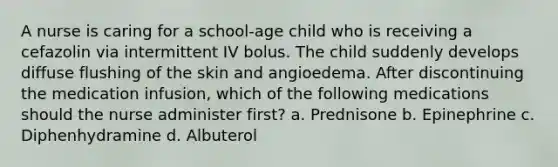 A nurse is caring for a school-age child who is receiving a cefazolin via intermittent IV bolus. The child suddenly develops diffuse flushing of the skin and angioedema. After discontinuing the medication infusion, which of the following medications should the nurse administer first? a. Prednisone b. Epinephrine c. Diphenhydramine d. Albuterol