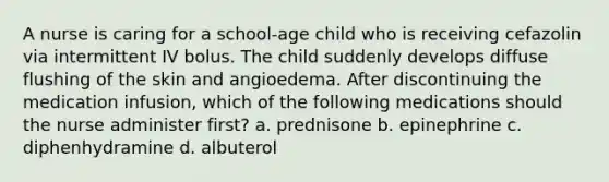 A nurse is caring for a school-age child who is receiving cefazolin via intermittent IV bolus. The child suddenly develops diffuse flushing of the skin and angioedema. After discontinuing the medication infusion, which of the following medications should the nurse administer first? a. prednisone b. epinephrine c. diphenhydramine d. albuterol