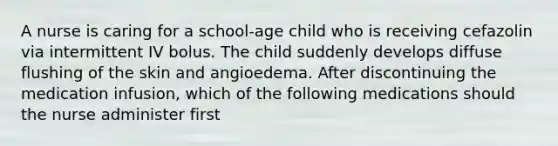 A nurse is caring for a school-age child who is receiving cefazolin via intermittent IV bolus. The child suddenly develops diffuse flushing of the skin and angioedema. After discontinuing the medication infusion, which of the following medications should the nurse administer first