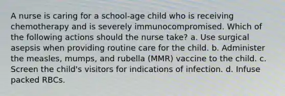 A nurse is caring for a school-age child who is receiving chemotherapy and is severely immunocompromised. Which of the following actions should the nurse take? a. Use surgical asepsis when providing routine care for the child. b. Administer the measles, mumps, and rubella (MMR) vaccine to the child. c. Screen the child's visitors for indications of infection. d. Infuse packed RBCs.