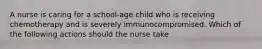 A nurse is caring for a school-age child who is receiving chemotherapy and is severely immunocompromised. Which of the following actions should the nurse take