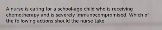 A nurse is caring for a school-age child who is receiving chemotherapy and is severely immunocompromised. Which of the following actions should the nurse take