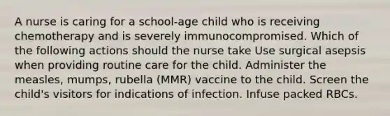 A nurse is caring for a school-age child who is receiving chemotherapy and is severely immunocompromised. Which of the following actions should the nurse take Use surgical asepsis when providing routine care for the child. Administer the measles, mumps, rubella (MMR) vaccine to the child. Screen the child's visitors for indications of infection. Infuse packed RBCs.