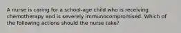 A nurse is caring for a school-age child who is receiving chemotherapy and is severely immunocompromised. Which of the following actions should the nurse take?