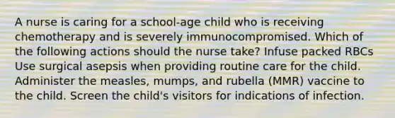 A nurse is caring for a school-age child who is receiving chemotherapy and is severely immunocompromised. Which of the following actions should the nurse take? Infuse packed RBCs Use surgical asepsis when providing routine care for the child. Administer the measles, mumps, and rubella (MMR) vaccine to the child. Screen the child's visitors for indications of infection.