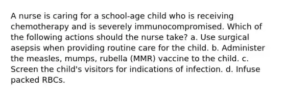 A nurse is caring for a school-age child who is receiving chemotherapy and is severely immunocompromised. Which of the following actions should the nurse take? a. Use surgical asepsis when providing routine care for the child. b. Administer the measles, mumps, rubella (MMR) vaccine to the child. c. Screen the child's visitors for indications of infection. d. Infuse packed RBCs.