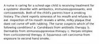 A nurse is caring for a school-age child is receiving treatment for a systemic disorder with antibiotics, immunosuppressants, and corticosteroids. Both of the child's parents have a smoking history. The client reports soreness of his mouth and refuses to eat. Inspection of his mouth reveals a white, milky plaque that does not come off with rubbing. The nurse suspects which of the following conditions? a. Candidiasis from antibiotic therapy. b. Dermatitis from immunosuppressive therapy. c. Herpes simplex from corticosteroid therapy. d. Squamous cell carcinoma from exposure to second hand smoke.