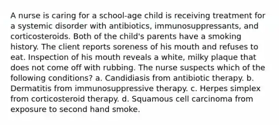 A nurse is caring for a school-age child is receiving treatment for a systemic disorder with antibiotics, immunosuppressants, and corticosteroids. Both of the child's parents have a smoking history. The client reports soreness of his mouth and refuses to eat. Inspection of his mouth reveals a white, milky plaque that does not come off with rubbing. The nurse suspects which of the following conditions? a. Candidiasis from antibiotic therapy. b. Dermatitis from immunosuppressive therapy. c. Herpes simplex from corticosteroid therapy. d. Squamous cell carcinoma from exposure to second hand smoke.