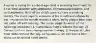 A nurse is caring for a school-age child is receiving treatment for a systemic disorder with antibiotics, immunosuppressants, and corticosteroids. Both of the child's parents have a smoking history. The client reports soreness of his mouth and refuses to eat. Inspection his mouth reveals a white, milky plaque that does not come off with rubbing. The nurse suspects which of the following conditions? 1) Candidiasis from antibiotic therapy. 2) Dermatitis from immunosuppressive therapy. 3) Herpes simplex from corticosteroid therapy. 4) Squamous cell carcinoma from exposure to second hand smoke.