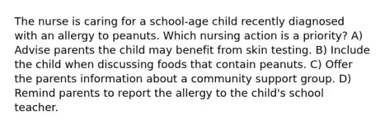 The nurse is caring for a school-age child recently diagnosed with an allergy to peanuts. Which nursing action is a priority? A) Advise parents the child may benefit from skin testing. B) Include the child when discussing foods that contain peanuts. C) Offer the parents information about a community support group. D) Remind parents to report the allergy to the child's school teacher.