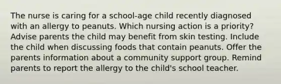 The nurse is caring for a school-age child recently diagnosed with an allergy to peanuts. Which nursing action is a priority? Advise parents the child may benefit from skin testing. Include the child when discussing foods that contain peanuts. Offer the parents information about a community support group. Remind parents to report the allergy to the child's school teacher.