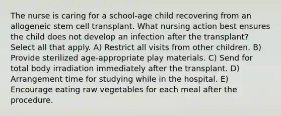 The nurse is caring for a school-age child recovering from an allogeneic stem cell transplant. What nursing action best ensures the child does not develop an infection after the transplant? Select all that apply. A) Restrict all visits from other children. B) Provide sterilized age-appropriate play materials. C) Send for total body irradiation immediately after the transplant. D) Arrangement time for studying while in the hospital. E) Encourage eating raw vegetables for each meal after the procedure.