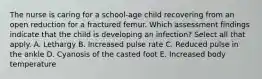 The nurse is caring for a school-age child recovering from an open reduction for a fractured femur. Which assessment findings indicate that the child is developing an infection? Select all that apply. A. Lethargy B. Increased pulse rate C. Reduced pulse in the ankle D. Cyanosis of the casted foot E. Increased body temperature