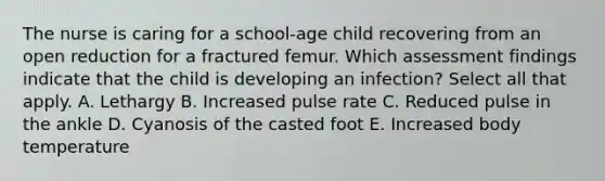 The nurse is caring for a school-age child recovering from an open reduction for a fractured femur. Which assessment findings indicate that the child is developing an infection? Select all that apply. A. Lethargy B. Increased pulse rate C. Reduced pulse in the ankle D. Cyanosis of the casted foot E. Increased body temperature