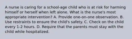 A nurse is caring for a school-age child who is at risk for harming himself or herself when left alone. What is the nurse's most appropriate intervention? A. Provide one-on-one observation. B. Use restraints to ensure the child's safety. C. Check on the child every 1-2 hours. D. Require that the parents must stay with the child while hospitalized.