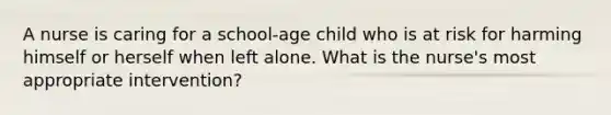 A nurse is caring for a school-age child who is at risk for harming himself or herself when left alone. What is the nurse's most appropriate intervention?