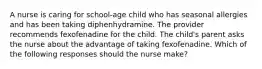 A nurse is caring for school-age child who has seasonal allergies and has been taking diphenhydramine. The provider recommends fexofenadine for the child. The child's parent asks the nurse about the advantage of taking fexofenadine. Which of the following responses should the nurse make?