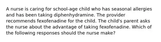 A nurse is caring for school-age child who has seasonal allergies and has been taking diphenhydramine. The provider recommends fexofenadine for the child. The child's parent asks the nurse about the advantage of taking fexofenadine. Which of the following responses should the nurse make?