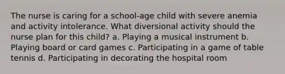 The nurse is caring for a school-age child with severe anemia and activity intolerance. What diversional activity should the nurse plan for this child? a. Playing a musical instrument b. Playing board or card games c. Participating in a game of table tennis d. Participating in decorating the hospital room