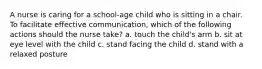 A nurse is caring for a school-age child who is sitting in a chair. To facilitate effective communication, which of the following actions should the nurse take? a. touch the child's arm b. sit at eye level with the child c. stand facing the child d. stand with a relaxed posture