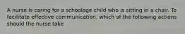 A nurse is caring for a schoolage child who is sitting in a chair. To facilitate effective communication, which of the following actions should the nurse take