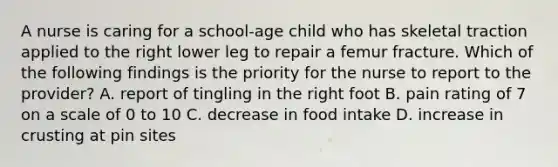 A nurse is caring for a school-age child who has skeletal traction applied to the right lower leg to repair a femur fracture. Which of the following findings is the priority for the nurse to report to the provider? A. report of tingling in the right foot B. pain rating of 7 on a scale of 0 to 10 C. decrease in food intake D. increase in crusting at pin sites