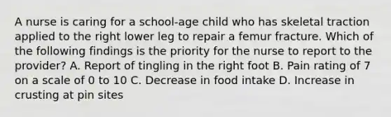 A nurse is caring for a school-age child who has skeletal traction applied to the right lower leg to repair a femur fracture. Which of the following findings is the priority for the nurse to report to the provider? A. Report of tingling in the right foot B. Pain rating of 7 on a scale of 0 to 10 C. Decrease in food intake D. Increase in crusting at pin sites