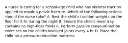 A nurse is caring for a school-age child who has skeletal traction applied to repair a pelvic fracture. Which of the following actions should the nurse take? A. Rest the child's traction weights on the floor for 8 hr during the night B. Ensure the child's meal tray contains no high-fiber foods C. Perform passive range-of-motion exercises on the child's involved joints every 4 hr D. Place the child on a pressure-reduction mattress