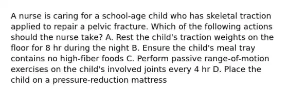 A nurse is caring for a school-age child who has skeletal traction applied to repair a pelvic fracture. Which of the following actions should the nurse take? A. Rest the child's traction weights on the floor for 8 hr during the night B. Ensure the child's meal tray contains no high-fiber foods C. Perform passive range-of-motion exercises on the child's involved joints every 4 hr D. Place the child on a pressure-reduction mattress